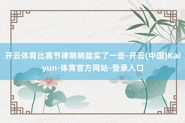 开云体育比赛节律稍稍踏实了一些-开云(中国)Kaiyun·体育官方网站-登录入口