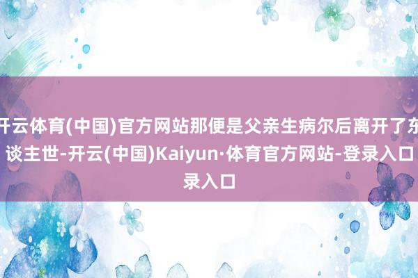 开云体育(中国)官方网站那便是父亲生病尔后离开了东谈主世-开云(中国)Kaiyun·体育官方网站-登录入口