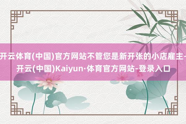 开云体育(中国)官方网站不管您是新开张的小店雇主-开云(中国)Kaiyun·体育官方网站-登录入口