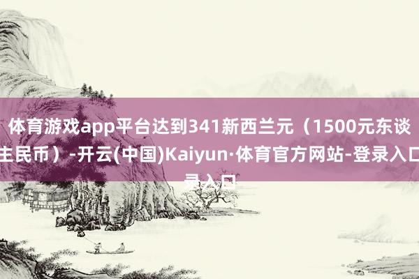 体育游戏app平台达到341新西兰元（1500元东谈主民币）-开云(中国)Kaiyun·体育官方网站-登录入口