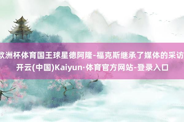 欧洲杯体育国王球星德阿隆-福克斯继承了媒体的采访-开云(中国)Kaiyun·体育官方网站-登录入口