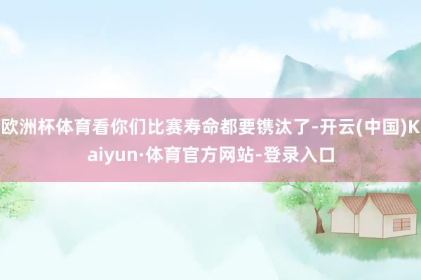 欧洲杯体育看你们比赛寿命都要镌汰了-开云(中国)Kaiyun·体育官方网站-登录入口