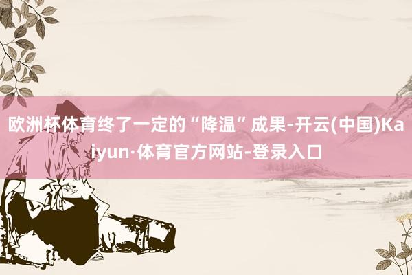 欧洲杯体育终了一定的“降温”成果-开云(中国)Kaiyun·体育官方网站-登录入口