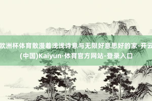 欧洲杯体育散漫着浅浅诗意与无限好意思好的家-开云(中国)Kaiyun·体育官方网站-登录入口