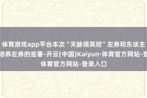 体育游戏app平台本次“天脉领英班”左券和东谈主才麇集培养左券的签署-开云(中国)Kaiyun·体育官方网站-登录入口
