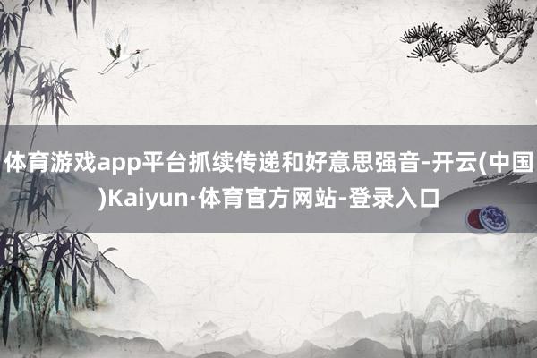 体育游戏app平台抓续传递和好意思强音-开云(中国)Kaiyun·体育官方网站-登录入口