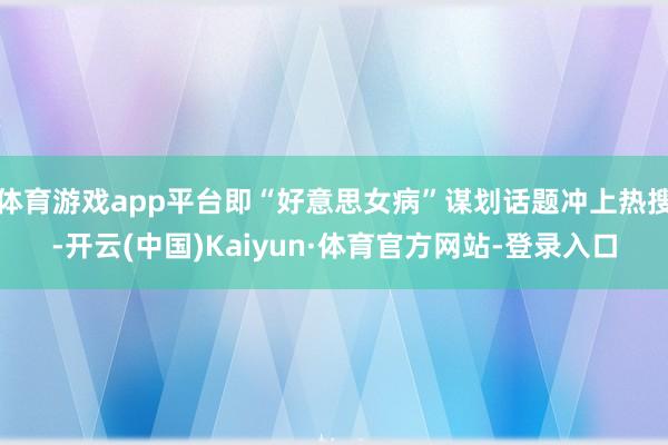 体育游戏app平台即“好意思女病”谋划话题冲上热搜-开云(中国)Kaiyun·体育官方网站-登录入口