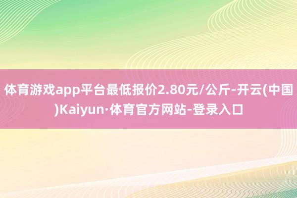 体育游戏app平台最低报价2.80元/公斤-开云(中国)Kaiyun·体育官方网站-登录入口