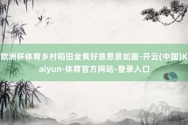 欧洲杯体育乡村稻田金黄好意思景如画-开云(中国)Kaiyun·体育官方网站-登录入口