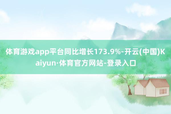 体育游戏app平台同比增长173.9%-开云(中国)Kaiyun·体育官方网站-登录入口