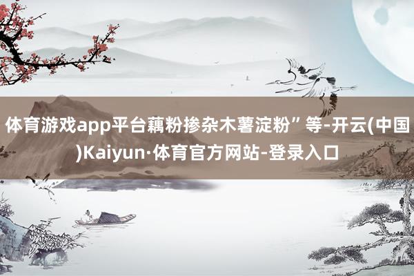体育游戏app平台藕粉掺杂木薯淀粉”等-开云(中国)Kaiyun·体育官方网站-登录入口