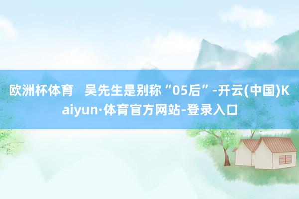 欧洲杯体育   吴先生是别称“05后”-开云(中国)Kaiyun·体育官方网站-登录入口