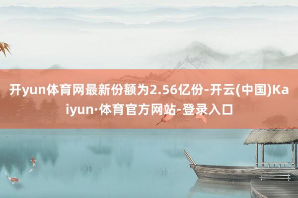 开yun体育网最新份额为2.56亿份-开云(中国)Kaiyun·体育官方网站-登录入口