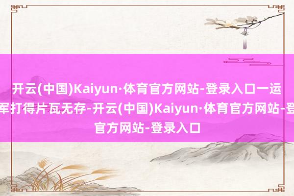 开云(中国)Kaiyun·体育官方网站-登录入口一运转把吴军打得片瓦无存-开云(中国)Kaiyun·体育官方网站-登录入口