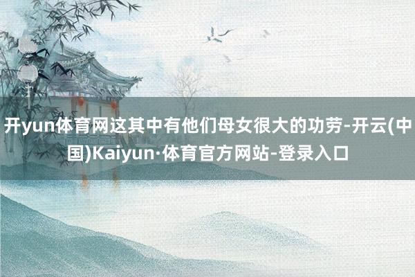 开yun体育网这其中有他们母女很大的功劳-开云(中国)Kaiyun·体育官方网站-登录入口