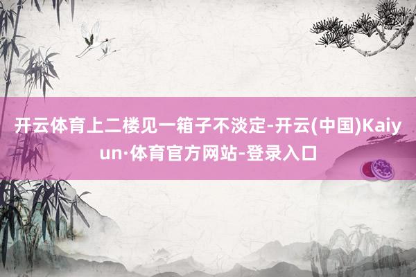 开云体育上二楼见一箱子不淡定-开云(中国)Kaiyun·体育官方网站-登录入口