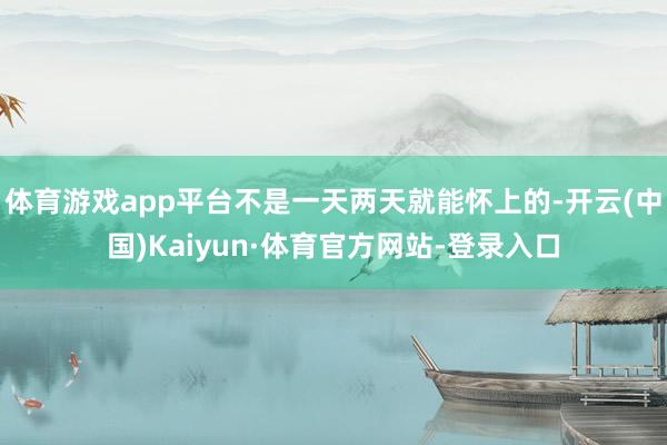 体育游戏app平台不是一天两天就能怀上的-开云(中国)Kaiyun·体育官方网站-登录入口
