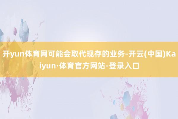 开yun体育网可能会取代现存的业务-开云(中国)Kaiyun·体育官方网站-登录入口