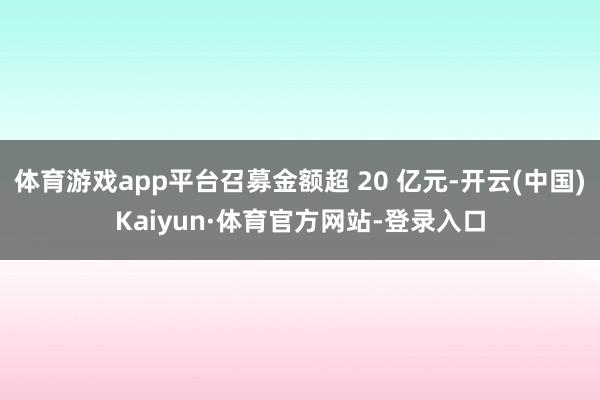 体育游戏app平台召募金额超 20 亿元-开云(中国)Kaiyun·体育官方网站-登录入口