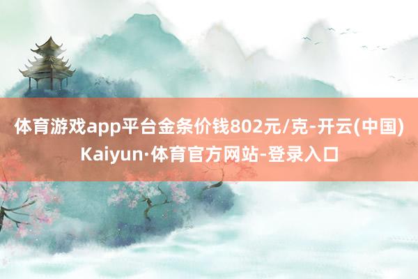 体育游戏app平台金条价钱802元/克-开云(中国)Kaiyun·体育官方网站-登录入口
