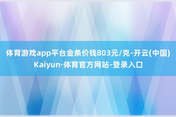 体育游戏app平台金条价钱803元/克-开云(中国)Kaiyun·体育官方网站-登录入口