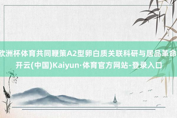 欧洲杯体育共同鞭策A2型卵白质关联科研与居品革命-开云(中国)Kaiyun·体育官方网站-登录入口