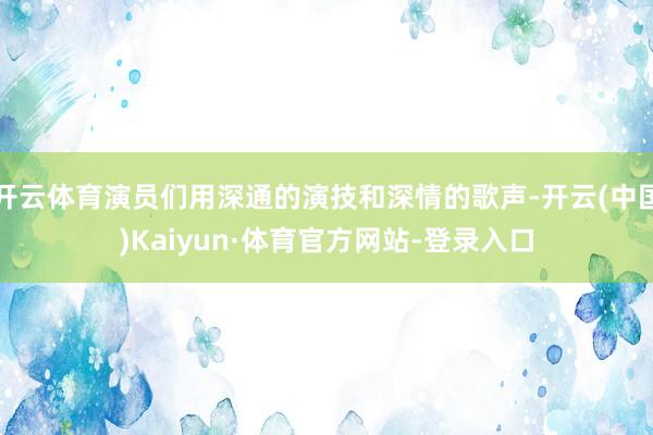 开云体育演员们用深通的演技和深情的歌声-开云(中国)Kaiyun·体育官方网站-登录入口