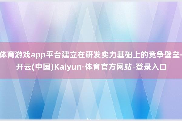 体育游戏app平台建立在研发实力基础上的竞争壁垒-开云(中国)Kaiyun·体育官方网站-登录入口