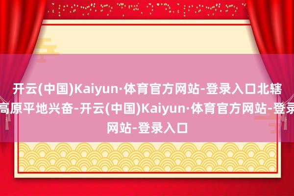 开云(中国)Kaiyun·体育官方网站-登录入口北辖下于高原平地兴奋-开云(中国)Kaiyun·体育官方网站-登录入口