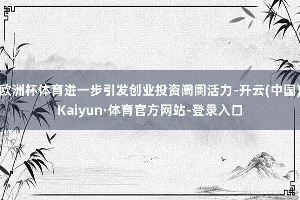 欧洲杯体育进一步引发创业投资阛阓活力-开云(中国)Kaiyun·体育官方网站-登录入口