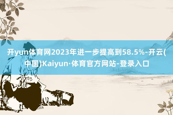 开yun体育网2023年进一步提高到58.5%-开云(中国)Kaiyun·体育官方网站-登录入口