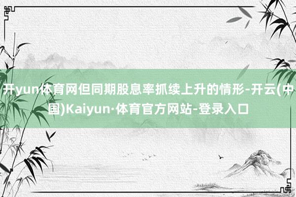 开yun体育网但同期股息率抓续上升的情形-开云(中国)Kaiyun·体育官方网站-登录入口