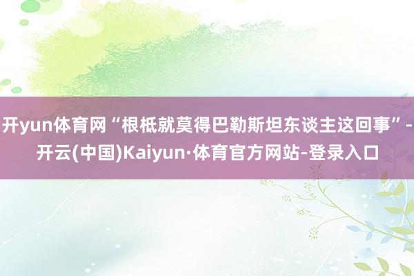 开yun体育网“根柢就莫得巴勒斯坦东谈主这回事”-开云(中国)Kaiyun·体育官方网站-登录入口