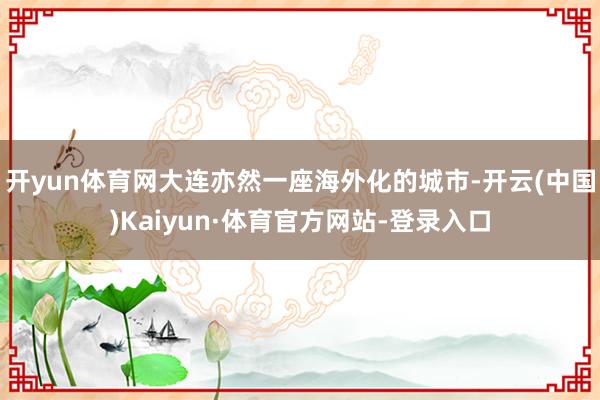 开yun体育网大连亦然一座海外化的城市-开云(中国)Kaiyun·体育官方网站-登录入口