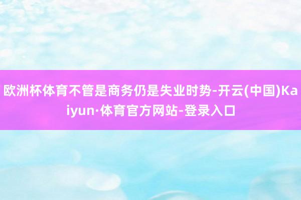 欧洲杯体育不管是商务仍是失业时势-开云(中国)Kaiyun·体育官方网站-登录入口