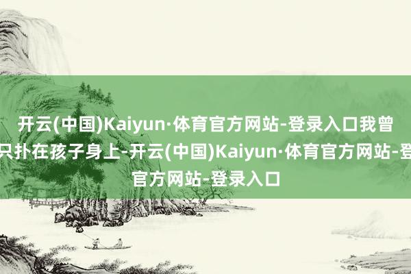 开云(中国)Kaiyun·体育官方网站-登录入口我曾经一心只扑在孩子身上-开云(中国)Kaiyun·体育官方网站-登录入口