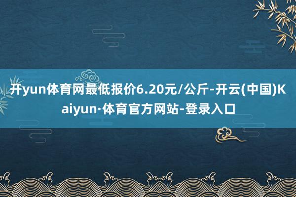 开yun体育网最低报价6.20元/公斤-开云(中国)Kaiyun·体育官方网站-登录入口