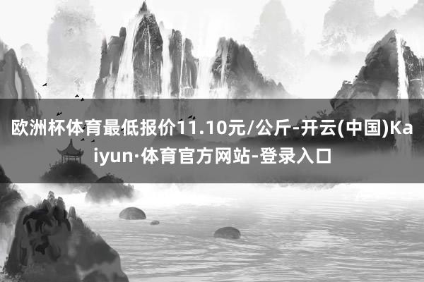 欧洲杯体育最低报价11.10元/公斤-开云(中国)Kaiyun·体育官方网站-登录入口