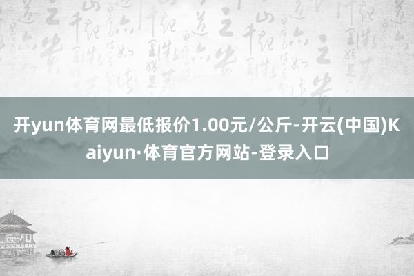 开yun体育网最低报价1.00元/公斤-开云(中国)Kaiyun·体育官方网站-登录入口