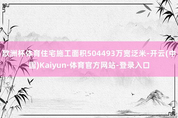 欧洲杯体育住宅施工面积504493万宽泛米-开云(中国)Kaiyun·体育官方网站-登录入口