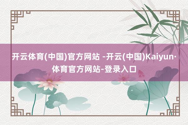 开云体育(中国)官方网站 -开云(中国)Kaiyun·体育官方网站-登录入口