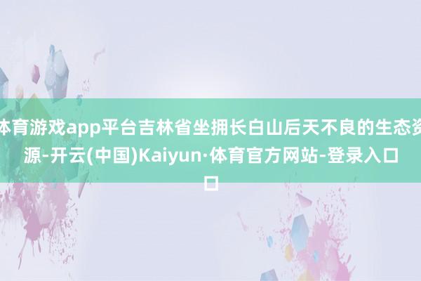 体育游戏app平台吉林省坐拥长白山后天不良的生态资源-开云(中国)Kaiyun·体育官方网站-登录入口