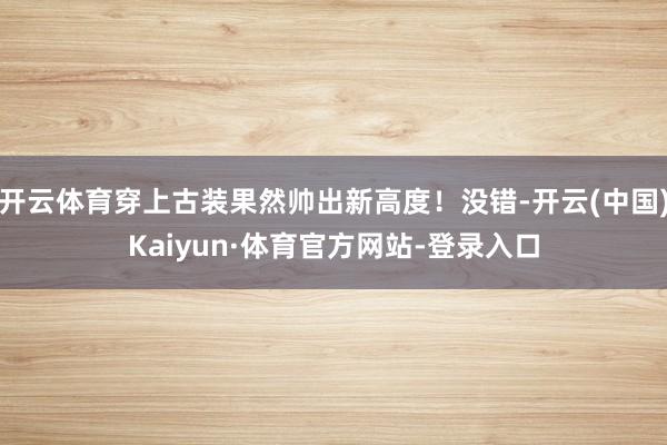 开云体育穿上古装果然帅出新高度！没错-开云(中国)Kaiyun·体育官方网站-登录入口