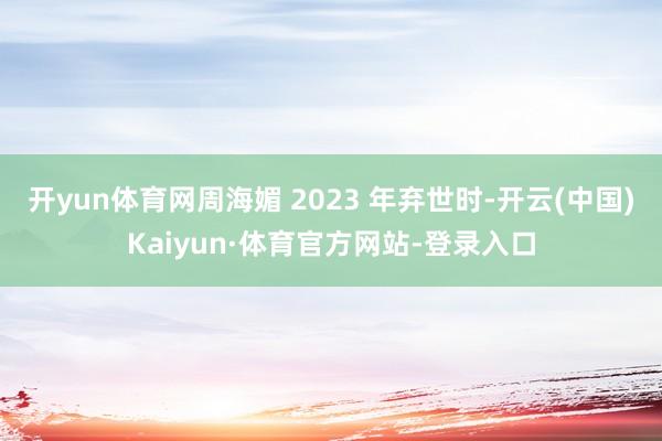 开yun体育网周海媚 2023 年弃世时-开云(中国)Kaiyun·体育官方网站-登录入口