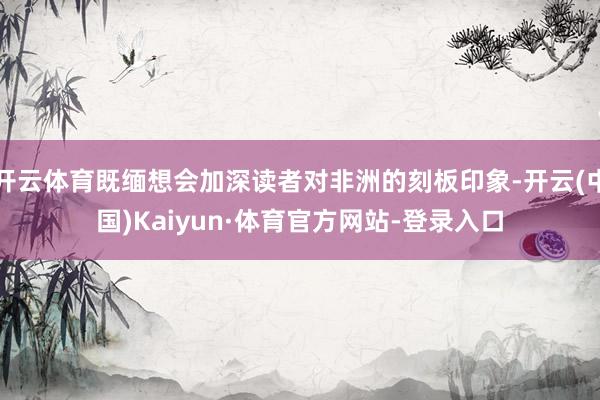 开云体育既缅想会加深读者对非洲的刻板印象-开云(中国)Kaiyun·体育官方网站-登录入口