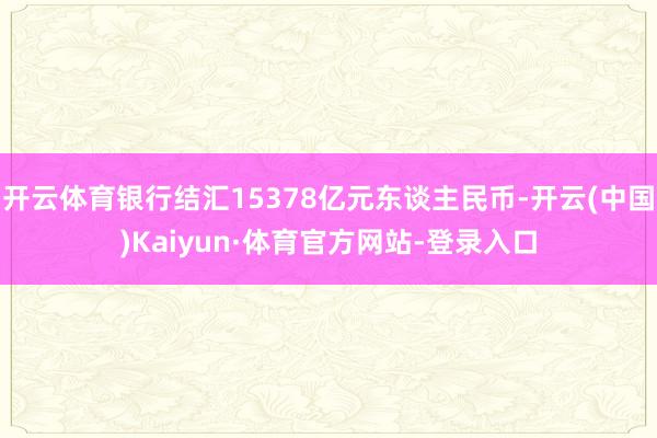 开云体育银行结汇15378亿元东谈主民币-开云(中国)Kaiyun·体育官方网站-登录入口