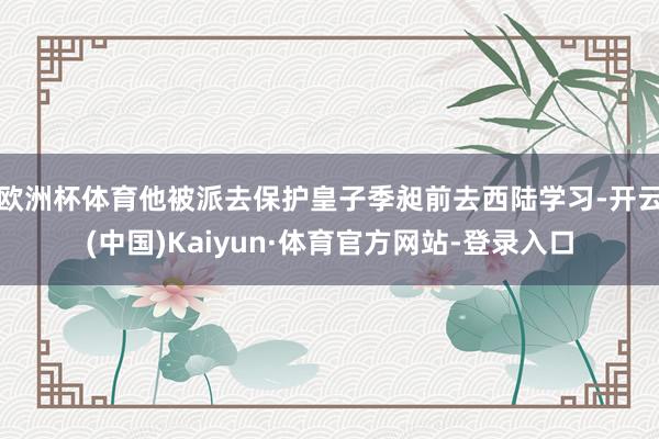 欧洲杯体育他被派去保护皇子季昶前去西陆学习-开云(中国)Kaiyun·体育官方网站-登录入口