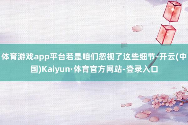 体育游戏app平台若是咱们忽视了这些细节-开云(中国)Kaiyun·体育官方网站-登录入口