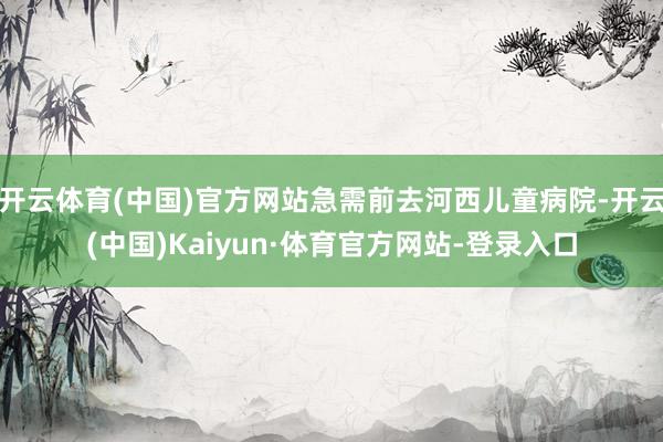 开云体育(中国)官方网站急需前去河西儿童病院-开云(中国)Kaiyun·体育官方网站-登录入口