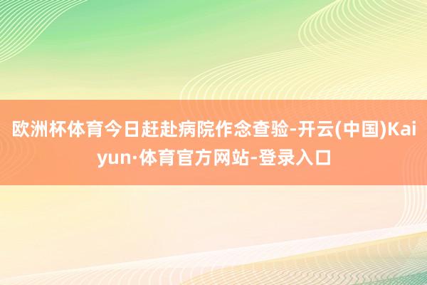 欧洲杯体育今日赶赴病院作念查验-开云(中国)Kaiyun·体育官方网站-登录入口